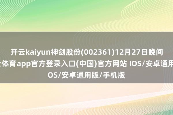 开云kaiyun神剑股份(002361)12月27日晚间公告-kai云体育app官方登录入口(中国)官方网站 IOS/安卓通用版/手机版