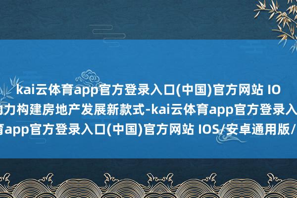 kai云体育app官方登录入口(中国)官方网站 IOS/安卓通用版/手机版助力构建房地产发展新款式-kai云体育app官方登录入口(中国)官方网站 IOS/安卓通用版/手机版