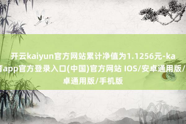 开云kaiyun官方网站累计净值为1.1256元-kai云体育app官方登录入口(中国)官方网站 IOS/安卓通用版/手机版