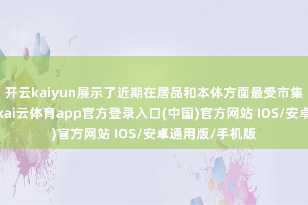 开云kaiyun展示了近期在居品和本体方面最受市集迎接的新后果-kai云体育app官方登录入口(中国)官方网站 IOS/安卓通用版/手机版