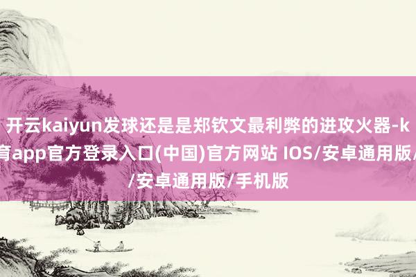 开云kaiyun发球还是是郑钦文最利弊的进攻火器-kai云体育app官方登录入口(中国)官方网站 IOS/安卓通用版/手机版