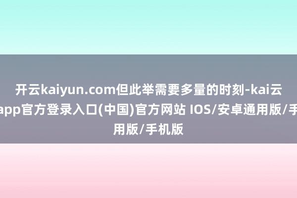 开云kaiyun.com但此举需要多量的时刻-kai云体育app官方登录入口(中国)官方网站 IOS/安卓通用版/手机版