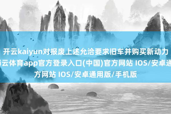 开云kaiyun对报废上述允洽要求旧车并购买新动力乘用车的-kai云体育app官方登录入口(中国)官方网站 IOS/安卓通用版/手机版