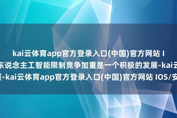 kai云体育app官方登录入口(中国)官方网站 IOS/安卓通用版/手机版东说念主工智能限制竞争加重是一个积极的发展-kai云体育app官方登录入口(中国)官方网站 IOS/安卓通用版/手机版
