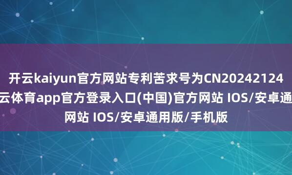 开云kaiyun官方网站专利苦求号为CN202421240995.4-kai云体育app官方登录入口(中国)官方网站 IOS/安卓通用版/手机版