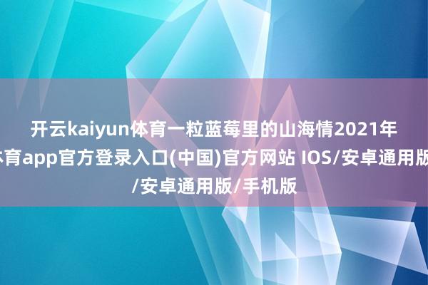 开云kaiyun体育　　一粒蓝莓里的山海情　　2021年-kai云体育app官方登录入口(中国)官方网站 IOS/安卓通用版/手机版
