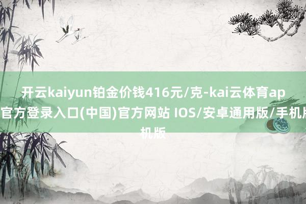 开云kaiyun铂金价钱416元/克-kai云体育app官方登录入口(中国)官方网站 IOS/安卓通用版/手机版