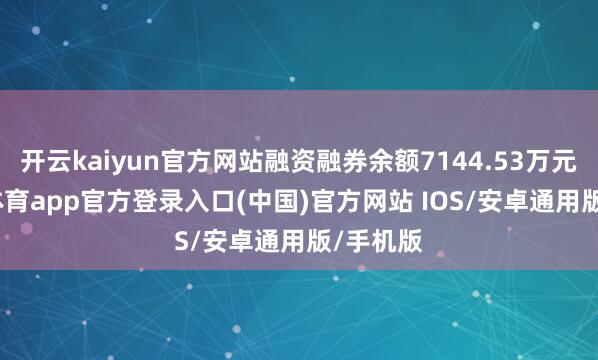 开云kaiyun官方网站融资融券余额7144.53万元-kai云体育app官方登录入口(中国)官方网站 IOS/安卓通用版/手机版