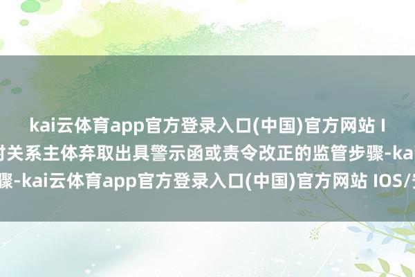 kai云体育app官方登录入口(中国)官方网站 IOS/安卓通用版/手机版对关系主体弃取出具警示函或责令改正的监管步骤-kai云体育app官方登录入口(中国)官方网站 IOS/安卓通用版/手机版