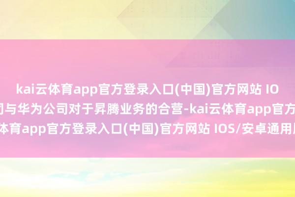 kai云体育app官方登录入口(中国)官方网站 IOS/安卓通用版/手机版公司与华为公司对于昇腾业务的合营-kai云体育app官方登录入口(中国)官方网站 IOS/安卓通用版/手机版