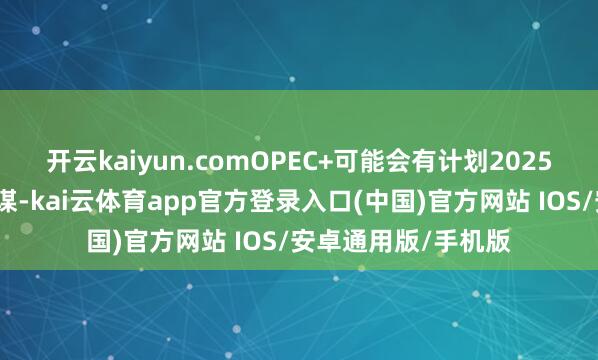 开云kaiyun.comOPEC+可能会有计划2025年下半年的产出计谋-kai云体育app官方登录入口(中国)官方网站 IOS/安卓通用版/手机版