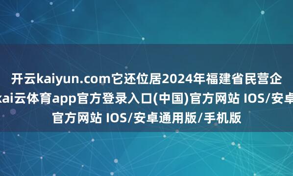 开云kaiyun.com它还位居2024年福建省民营企业100强榜首-kai云体育app官方登录入口(中国)官方网站 IOS/安卓通用版/手机版