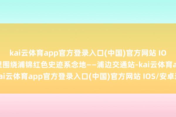 kai云体育app官方登录入口(中国)官方网站 IOS/安卓通用版/手机版这里围绕浦锦红色史迹系念地——浦边交通站-kai云体育app官方登录入口(中国)官方网站 IOS/安卓通用版/手机版