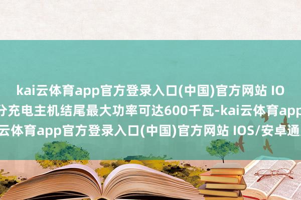 kai云体育app官方登录入口(中国)官方网站 IOS/安卓通用版/手机版部分充电主机结尾最大功率可达600千瓦-kai云体育app官方登录入口(中国)官方网站 IOS/安卓通用版/手机版