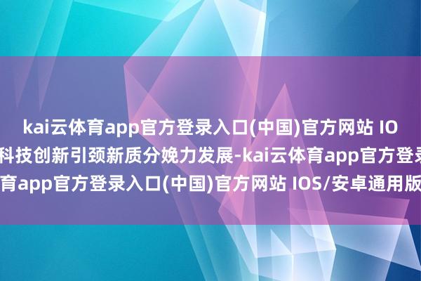 kai云体育app官方登录入口(中国)官方网站 IOS/安卓通用版/手机版以科技创新引颈新质分娩力发展-kai云体育app官方登录入口(中国)官方网站 IOS/安卓通用版/手机版