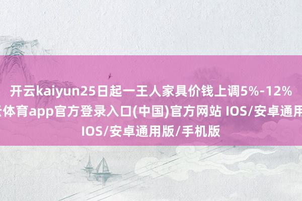 开云kaiyun25日起一王人家具价钱上调5%-12%不等-kai云体育app官方登录入口(中国)官方网站 IOS/安卓通用版/手机版