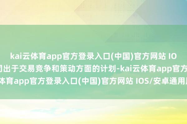 kai云体育app官方登录入口(中国)官方网站 IOS/安卓通用版/手机版公司出于交易竞争和策动方面的计划-kai云体育app官方登录入口(中国)官方网站 IOS/安卓通用版/手机版