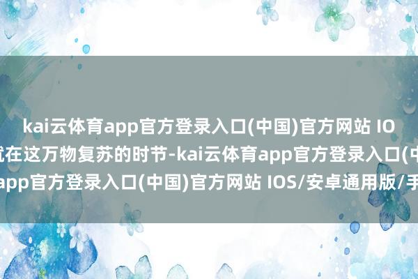 kai云体育app官方登录入口(中国)官方网站 IOS/安卓通用版/手机版就在这万物复苏的时节-kai云体育app官方登录入口(中国)官方网站 IOS/安卓通用版/手机版