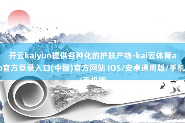 开云kaiyun提供各种化的护肤产物-kai云体育app官方登录入口(中国)官方网站 IOS/安卓通用版/手机版