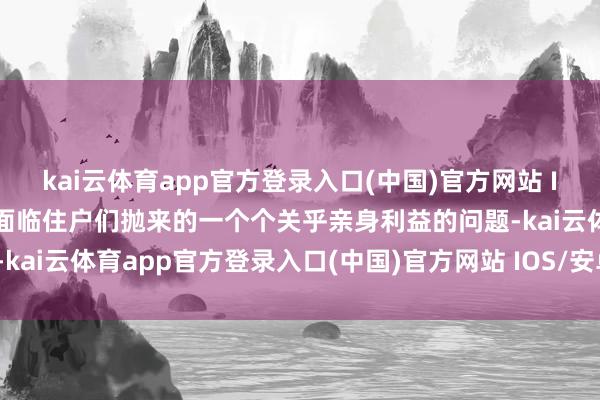 kai云体育app官方登录入口(中国)官方网站 IOS/安卓通用版/手机版面临住户们抛来的一个个关乎亲身利益的问题-kai云体育app官方登录入口(中国)官方网站 IOS/安卓通用版/手机版