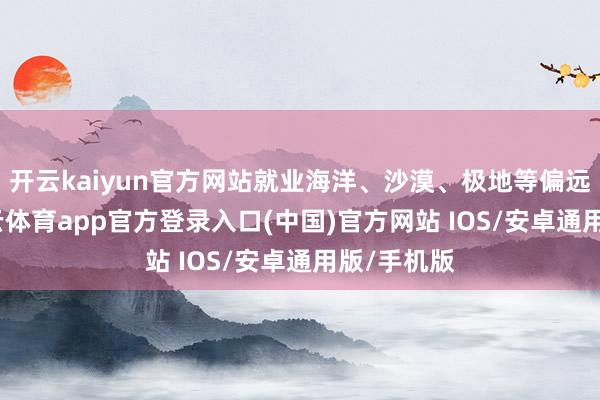 开云kaiyun官方网站就业海洋、沙漠、极地等偏远地区-kai云体育app官方登录入口(中国)官方网站 IOS/安卓通用版/手机版