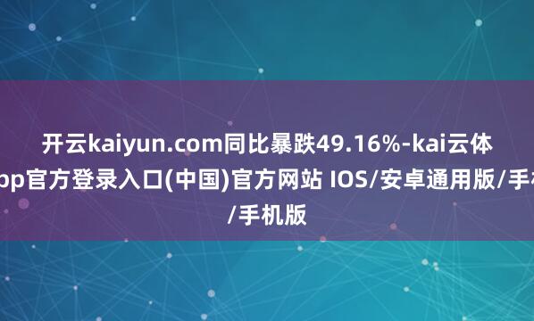 开云kaiyun.com同比暴跌49.16%-kai云体育app官方登录入口(中国)官方网站 IOS/安卓通用版/手机版