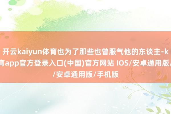 开云kaiyun体育也为了那些也曾服气他的东谈主-kai云体育app官方登录入口(中国)官方网站 IOS/安卓通用版/手机版