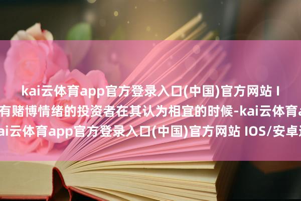 kai云体育app官方登录入口(中国)官方网站 IOS/安卓通用版/手机版有赌博情绪的投资者在其认为相宜的时候-kai云体育app官方登录入口(中国)官方网站 IOS/安卓通用版/手机版