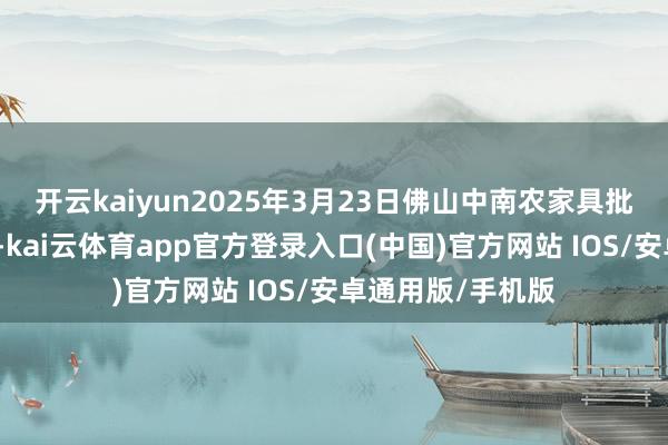 开云kaiyun2025年3月23日佛山中南农家具批发阛阓价钱行情-kai云体育app官方登录入口(中国)官方网站 IOS/安卓通用版/手机版