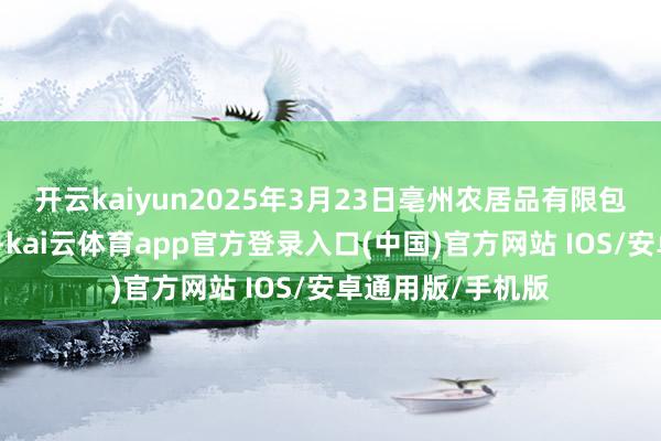 开云kaiyun2025年3月23日亳州农居品有限包袱公司价钱行情-kai云体育app官方登录入口(中国)官方网站 IOS/安卓通用版/手机版