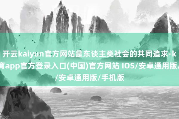 开云kaiyun官方网站是东谈主类社会的共同追求-kai云体育app官方登录入口(中国)官方网站 IOS/安卓通用版/手机版