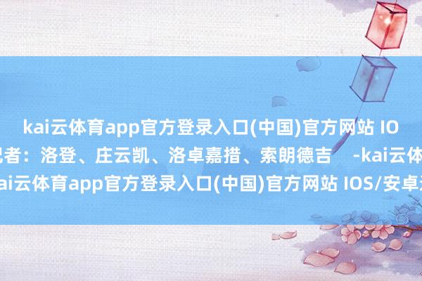 kai云体育app官方登录入口(中国)官方网站 IOS/安卓通用版/手机版记者：洛登、庄云凯、洛卓嘉措、索朗德吉    -kai云体育app官方登录入口(中国)官方网站 IOS/安卓通用版/手机版