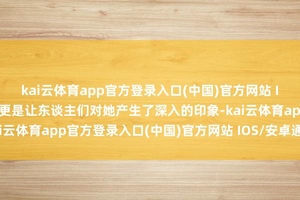 kai云体育app官方登录入口(中国)官方网站 IOS/安卓通用版/手机版更是让东谈主们对她产生了深入的印象-kai云体育app官方登录入口(中国)官方网站 IOS/安卓通用版/手机版
