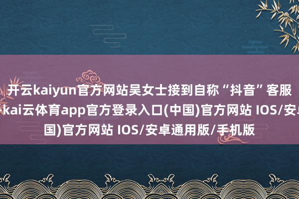 开云kaiyun官方网站吴女士接到自称“抖音”客服东谈主员的电话-kai云体育app官方登录入口(中国)官方网站 IOS/安卓通用版/手机版