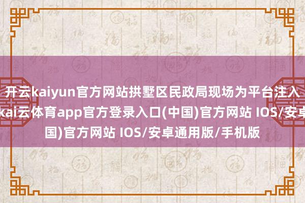 开云kaiyun官方网站拱墅区民政局现场为平台注入30万元预支款-kai云体育app官方登录入口(中国)官方网站 IOS/安卓通用版/手机版