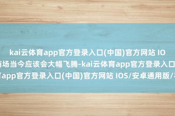 kai云体育app官方登录入口(中国)官方网站 IOS/安卓通用版/手机版商场当今应该会大幅飞腾-kai云体育app官方登录入口(中国)官方网站 IOS/安卓通用版/手机版