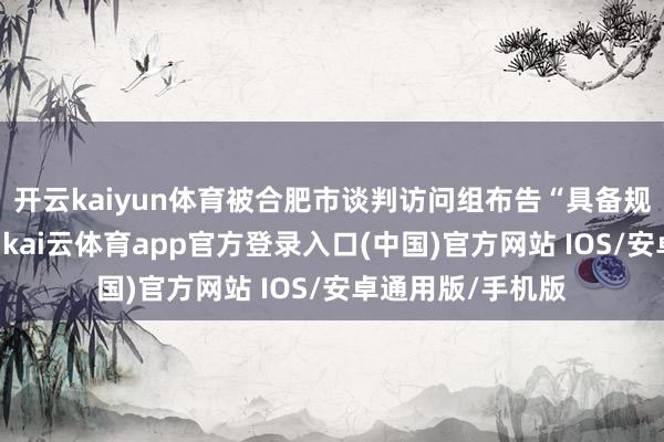 开云kaiyun体育被合肥市谈判访问组布告“具备规复策动要求”后-kai云体育app官方登录入口(中国)官方网站 IOS/安卓通用版/手机版