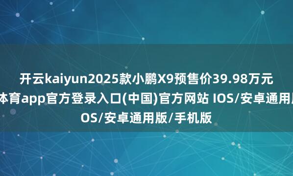 开云kaiyun2025款小鹏X9预售价39.98万元起-kai云体育app官方登录入口(中国)官方网站 IOS/安卓通用版/手机版