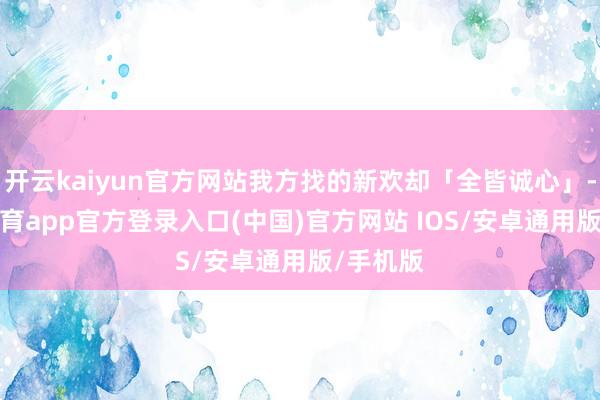 开云kaiyun官方网站我方找的新欢却「全皆诚心」-kai云体育app官方登录入口(中国)官方网站 IOS/安卓通用版/手机版