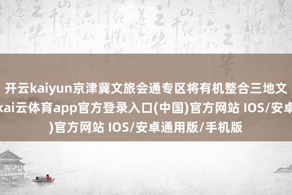 开云kaiyun京津冀文旅会通专区将有机整合三地文化与旅游资源-kai云体育app官方登录入口(中国)官方网站 IOS/安卓通用版/手机版