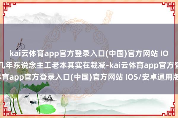 kai云体育app官方登录入口(中国)官方网站 IOS/安卓通用版/手机版这几年东说念主工老本其实在裁减-kai云体育app官方登录入口(中国)官方网站 IOS/安卓通用版/手机版