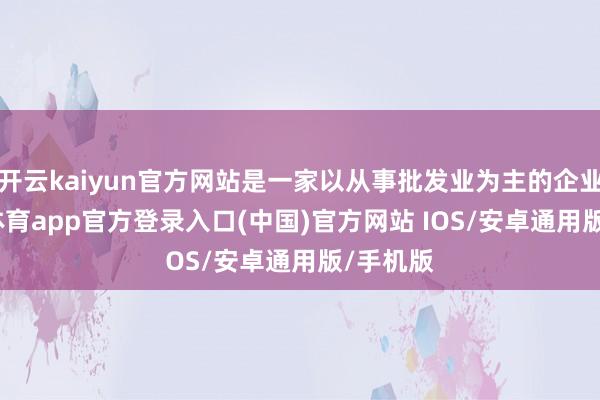 开云kaiyun官方网站是一家以从事批发业为主的企业-kai云体育app官方登录入口(中国)官方网站 IOS/安卓通用版/手机版
