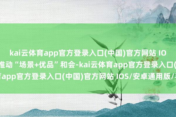 kai云体育app官方登录入口(中国)官方网站 IOS/安卓通用版/手机版推动“场景+优品”和会-kai云体育app官方登录入口(中国)官方网站 IOS/安卓通用版/手机版