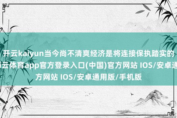 开云kaiyun当今尚不清爽经济是将连接保执踏实的增长门径-kai云体育app官方登录入口(中国)官方网站 IOS/安卓通用版/手机版