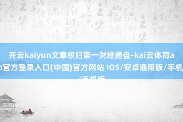 开云kaiyun文章权归第一财经通盘-kai云体育app官方登录入口(中国)官方网站 IOS/安卓通用版/手机版