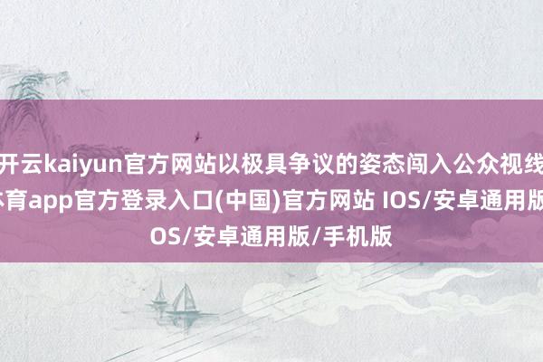 开云kaiyun官方网站以极具争议的姿态闯入公众视线-kai云体育app官方登录入口(中国)官方网站 IOS/安卓通用版/手机版