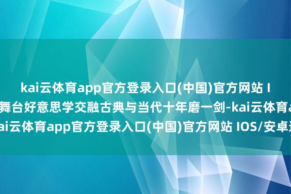 kai云体育app官方登录入口(中国)官方网站 IOS/安卓通用版/手机版舞台好意思学交融古典与当代十年磨一剑-kai云体育app官方登录入口(中国)官方网站 IOS/安卓通用版/手机版