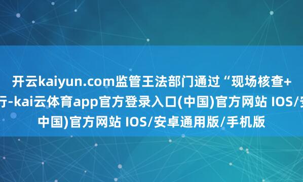 开云kaiyun.com监管王法部门通过“现场核查+材料审核”双线并行-kai云体育app官方登录入口(中国)官方网站 IOS/安卓通用版/手机版