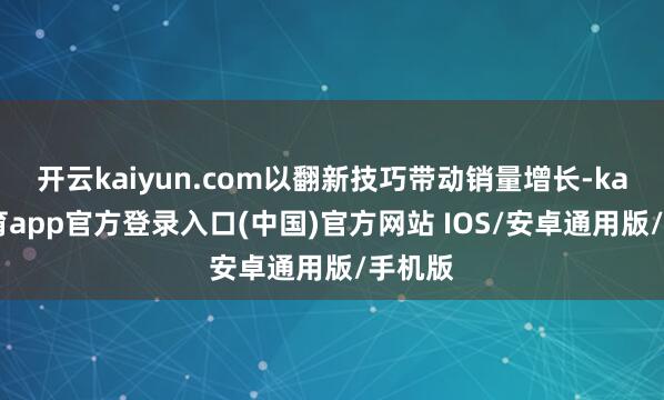开云kaiyun.com以翻新技巧带动销量增长-kai云体育app官方登录入口(中国)官方网站 IOS/安卓通用版/手机版