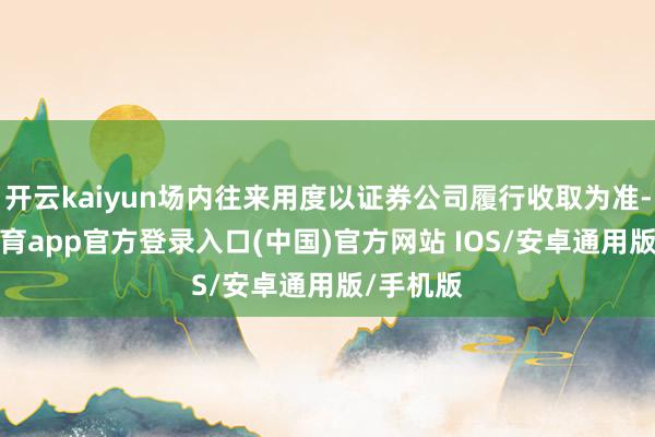 开云kaiyun场内往来用度以证券公司履行收取为准-kai云体育app官方登录入口(中国)官方网站 IOS/安卓通用版/手机版